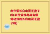 赤升堂长白山灵芝孢子粉(赤升堂推出具有保健功效的长白山灵芝孢子粉)
