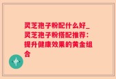 灵芝孢子粉配什么好_灵芝孢子粉搭配推荐：提升健康效果的黄金组合