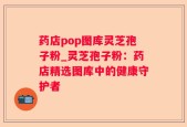 药店pop图库灵芝孢子粉_灵芝孢子粉：药店精选图库中的健康守护者