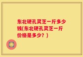 东北硬孔灵芝一斤多少钱(东北硬孔灵芝一斤价格是多少？)
