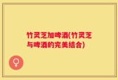 竹灵芝加啤酒(竹灵芝与啤酒的完美结合)