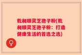 乾昶顺灵芝孢子粉(乾昶顺灵芝孢子粉：打造健康生活的首选之选)