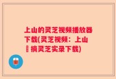上山的灵芝视频播放器下载(灵芝视频：上山採摘灵芝实录下载)