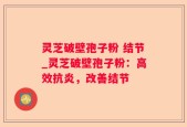 灵芝破壁孢子粉 结节_灵芝破壁孢子粉：高效抗炎，改善结节