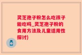 灵芝孢子粉怎么吃孩子能吃吗_灵芝孢子粉的食用方法及儿童适用性探讨)