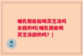 哺乳期能能喝灵芝汤吗会回奶吗(哺乳期能喝灵芝汤回奶吗？)