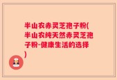 半山农赤灵芝孢子粉(半山农纯天然赤灵芝孢子粉-健康生活的选择)