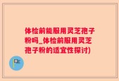 体检前能服用灵芝孢子粉吗_体检前服用灵芝孢子粉的适宜性探讨)