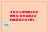 正宗灵芝破壁孢子粉去哪里买(哪里有卖正宗的破壁灵芝孢子粉？)