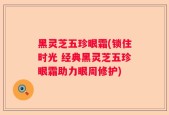 黑灵芝五珍眼霜(锁住时光 经典黑灵芝五珍眼霜助力眼周修护)