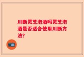 川断灵芝泡酒吗灵芝泡酒是否适合使用川断方法？