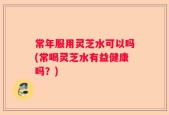 常年服用灵芝水可以吗(常喝灵芝水有益健康吗？)