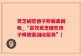 灵芝破壁孢子粉胶囊回收_“高效灵芝破壁孢子粉胶囊回收服务”)