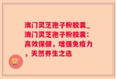 澳门灵芝孢子粉胶囊_澳门灵芝孢子粉胶囊：高效保健，增强免疫力，天然养生之选