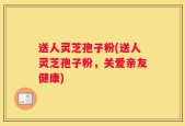 送人灵芝孢子粉(送人灵芝孢子粉，关爱亲友健康)