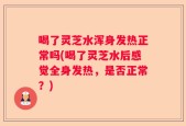 喝了灵芝水浑身发热正常吗(喝了灵芝水后感觉全身发热，是否正常？)