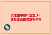 灵芝孢子粉叶芝堂_叶芝堂高品质灵芝孢子粉