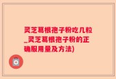 灵芝葛根孢子粉吃几粒_灵芝葛根孢子粉的正确服用量及方法)