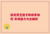 投资灵芝孢子粉前景如何 市场潜力与全解析