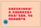 天津灵芝孢子粉批发厂家_天津优质灵芝孢子粉批发厂家直销，专业供应高品质产品