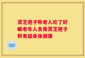 灵芝孢子粉老人吃了好嘛老年人食用灵芝孢子粉有益身体健康