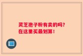 灵芝孢子粉有卖的吗？在这里买最划算！