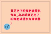 灵芝孢子粉细胞破壁机专卖_高品质灵芝孢子粉细胞破壁机专业销售)