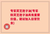 专家灵芝孢子油(专家称灵芝孢子油具有重要价值，建议加入日常饮食)
