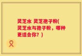 灵芝水 灵芝孢子粉(灵芝水与孢子粉，哪种更适合你？)
