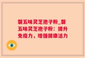 磐五味灵芝孢子粉_磐五味灵芝孢子粉：提升免疫力，增强健康活力