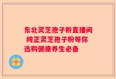 东北灵芝孢子粉直播间 纯正灵芝孢子粉等你选购健康养生必备