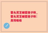 雷允灵芝破壁孢子粉_雷允灵芝破壁孢子粉：高效吸收