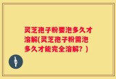 灵芝孢子粉要泡多久才溶解(灵芝孢子粉需泡多久才能完全溶解？)