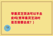 苹果灵芝煲汤可以不去皮吗(煮苹果灵芝汤时是否需要去皮？)