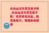长白山汉方灵芝孢子粉_长白山汉方灵芝孢子粉：天然养生珍品，提高免疫力，增强身体健康