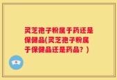 灵芝孢子粉属于药还是保健品(灵芝孢子粉属于保健品还是药品？)