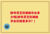 酵母灵芝抗皱精华水多少钱(酵母灵芝抗皱精华水价格是多少？)