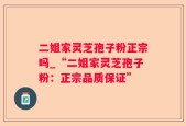 二姐家灵芝孢子粉正宗吗_“二姐家灵芝孢子粉：正宗品质保证”