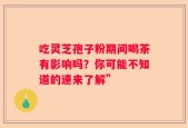 吃灵芝孢子粉期间喝茶有影响吗？你可能不知道的速来了解”