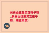长白山正品灵芝孢子粉_长白山优质灵芝孢子粉，纯正天然)