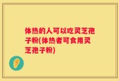 体热的人可以吃灵芝孢子粉(体热者可食用灵芝孢子粉)