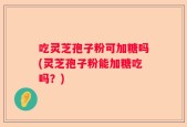 吃灵芝孢子粉可加糖吗(灵芝孢子粉能加糖吃吗？)