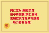 同仁堂trt破壁灵芝孢子粉胶囊(同仁堂推出破壁灵芝孢子粉胶囊，助力养生保健)