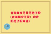 青海鲜宝芝灵芝孢子粉(青海鲜宝芝灵：珍贵的孢子粉来源)