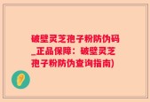 破壁灵芝孢子粉防伪码_正品保障：破壁灵芝孢子粉防伪查询指南)