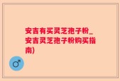 安吉有买灵芝孢子粉_安吉灵芝孢子粉购买指南)