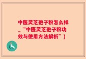 中医灵芝孢子粉怎么样_“中医灵芝孢子粉功效与使用方法解析”)