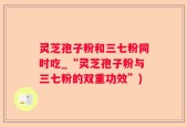 灵芝孢子粉和三七粉同时吃_“灵芝孢子粉与三七粉的双重功效”)