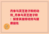 丹参与灵芝孢子粉的功效_丹参与灵芝孢子粉：探索其独特功效与健康益处