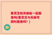 黑灵芝和天麻能一起服用吗(黑灵芝与天麻可同时服用吗？)
